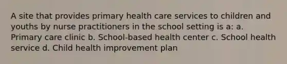 A site that provides primary health care services to children and youths by nurse practitioners in the school setting is a: a. Primary care clinic b. School-based health center c. School health service d. Child health improvement plan