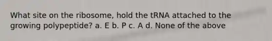 What site on the ribosome, hold the tRNA attached to the growing polypeptide? a. E b. P c. A d. None of the above