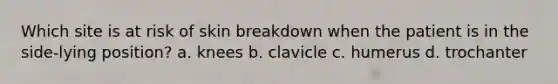 Which site is at risk of skin breakdown when the patient is in the side-lying position? a. knees b. clavicle c. humerus d. trochanter