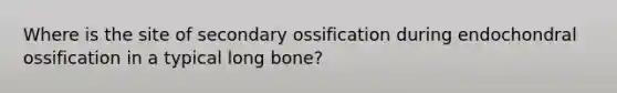 Where is the site of secondary ossification during endochondral ossification in a typical long bone?