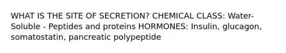 WHAT IS THE SITE OF SECRETION? CHEMICAL CLASS: Water-Soluble - Peptides and proteins HORMONES: Insulin, glucagon, somatostatin, pancreatic polypeptide