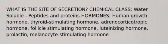 WHAT IS THE SITE OF SECRETION? CHEMICAL CLASS: Water-Soluble - Peptides and proteins HORMONES: Human growth hormone, thyroid-stimulating hormone, adrenocorticotropic hormone, follicle stimulating hormone, luteinizing hormone, prolactin, melanocyte-stimulating hormone