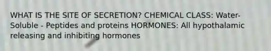 WHAT IS THE SITE OF SECRETION? CHEMICAL CLASS: Water-Soluble - Peptides and proteins HORMONES: All hypothalamic releasing and inhibiting hormones