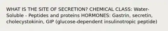 WHAT IS THE SITE OF SECRETION? CHEMICAL CLASS: Water-Soluble - Peptides and proteins HORMONES: Gastrin, secretin, cholecystokinin, GIP (glucose-dependent insulinotropic peptide)