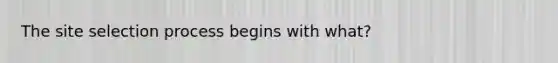 The site selection process begins with what?