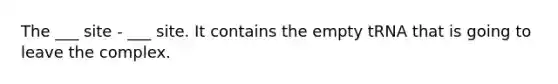 The ___ site - ___ site. It contains the empty tRNA that is going to leave the complex.