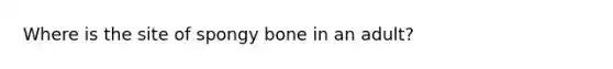 Where is the site of spongy bone in an adult?