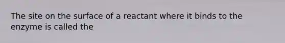 The site on the surface of a reactant where it binds to the enzyme is called the