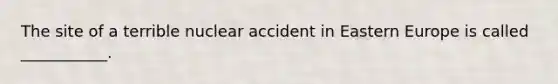 The site of a terrible nuclear accident in Eastern Europe is called ___________.