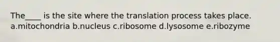 The____ is the site where the translation process takes place. a.mitochondria b.nucleus c.ribosome d.lysosome e.ribozyme