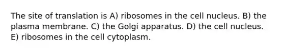 The site of translation is A) ribosomes in the cell nucleus. B) the plasma membrane. C) the Golgi apparatus. D) the cell nucleus. E) ribosomes in the cell cytoplasm.