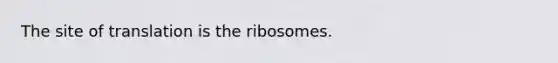 The site of translation is the ribosomes.