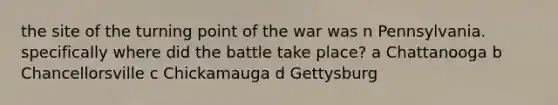 the site of the turning point of the war was n Pennsylvania. specifically where did the battle take place? a Chattanooga b Chancellorsville c Chickamauga d Gettysburg