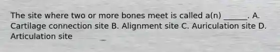 The site where two or more bones meet is called a(n) ______. A. Cartilage connection site B. Alignment site C. Auriculation site D. Articulation site