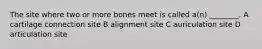 The site where two or more bones meet is called a(n) ________. A cartilage connection site B alignment site C auriculation site D articulation site