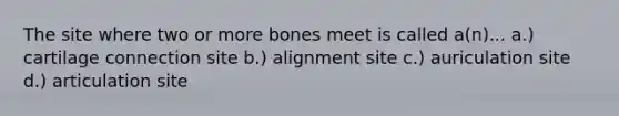 The site where two or more bones meet is called a(n)... a.) cartilage connection site b.) alignment site c.) auriculation site d.) articulation site