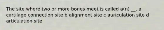 The site where two or more bones meet is called a(n) __. a cartilage connection site b alignment site c auriculation site d articulation site