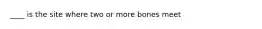 ____ is the site where two or more bones meet