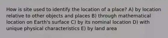 How is site used to identify the location of a place? A) by location relative to other objects and places B) through mathematical location on Earth's surface C) by its nominal location D) with unique physical characteristics E) by land area