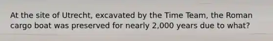 At the site of Utrecht, excavated by the Time Team, the Roman cargo boat was preserved for nearly 2,000 years due to what?