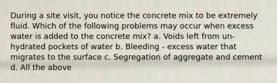 During a site visit, you notice the concrete mix to be extremely fluid. Which of the following problems may occur when excess water is added to the concrete mix? a. Voids left from un-hydrated pockets of water b. Bleeding - excess water that migrates to the surface c. Segregation of aggregate and cement d. All the above