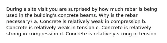 During a site visit you are surprised by how much rebar is being used in the building's concrete beams. Why is the rebar necessary? a. Concrete is relatively weak in compression b. Concrete is relatively weak in tension c. Concrete is relatively strong in compression d. Concrete is relatively strong in tension