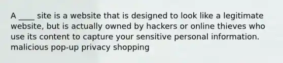 A ____ site is a website that is designed to look like a legitimate website, but is actually owned by hackers or online thieves who use its content to capture your sensitive personal information. malicious pop-up privacy shopping