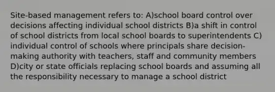 Site-based management refers to: A)school board control over decisions affecting individual school districts B)a shift in control of school districts from local school boards to superintendents C) individual control of schools where principals share decision-making authority with teachers, staff and community members D)city or state officials replacing school boards and assuming all the responsibility necessary to manage a school district