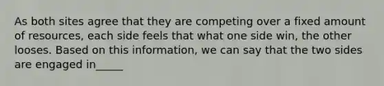 As both sites agree that they are competing over a fixed amount of resources, each side feels that what one side win, the other looses. Based on this information, we can say that the two sides are engaged in_____