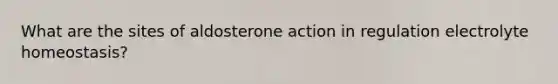 What are the sites of aldosterone action in regulation electrolyte homeostasis?