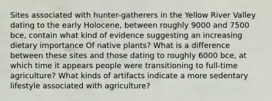 Sites associated with hunter-gatherers in the Yellow River Valley dating to the early Holocene, between roughly 9000 and 7500 bce, contain what kind of evidence suggesting an increasing dietary importance Of native plants? What is a difference between these sites and those dating to roughly 6000 bce, at which time it appears people were transitioning to full-time agriculture? What kinds of artifacts indicate a more sedentary lifestyle associated with agriculture?