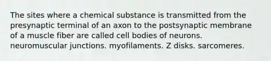 The sites where a chemical substance is transmitted from the presynaptic terminal of an axon to the postsynaptic membrane of a muscle fiber are called cell bodies of neurons. neuromuscular junctions. myofilaments. Z disks. sarcomeres.