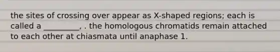 the sites of crossing over appear as X-shaped regions; each is called a _________, . the homologous chromatids remain attached to each other at chiasmata until anaphase 1.