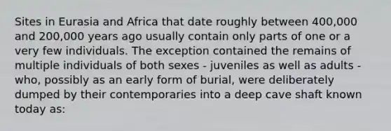 Sites in Eurasia and Africa that date roughly between 400,000 and 200,000 years ago usually contain only parts of one or a very few individuals. The exception contained the remains of multiple individuals of both sexes - juveniles as well as adults - who, possibly as an early form of burial, were deliberately dumped by their contemporaries into a deep cave shaft known today as: