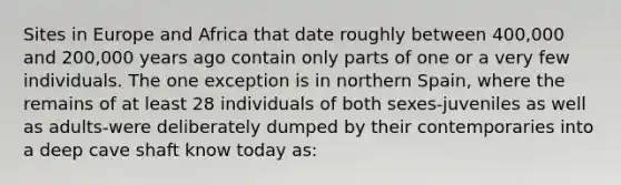 Sites in Europe and Africa that date roughly between 400,000 and 200,000 years ago contain only parts of one or a very few individuals. The one exception is in northern Spain, where the remains of at least 28 individuals of both sexes-juveniles as well as adults-were deliberately dumped by their contemporaries into a deep cave shaft know today as: