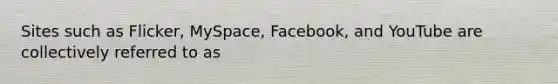 Sites such as Flicker, MySpace, Facebook, and YouTube are collectively referred to as