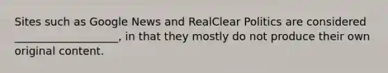 Sites such as Google News and RealClear Politics are considered ___________________, in that they mostly do not produce their own original content.