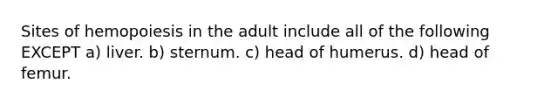 Sites of hemopoiesis in the adult include all of the following EXCEPT a) liver. b) sternum. c) head of humerus. d) head of femur.