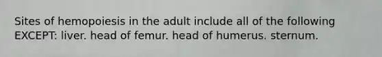 Sites of hemopoiesis in the adult include all of the following EXCEPT: liver. head of femur. head of humerus. sternum.