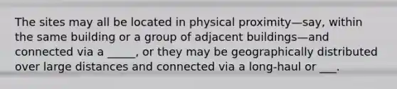 The sites may all be located in physical proximity—say, within the same building or a group of adjacent buildings—and connected via a _____, or they may be geographically distributed over large distances and connected via a long-haul or ___.