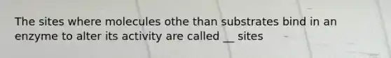 The sites where molecules othe than substrates bind in an enzyme to alter its activity are called __ sites