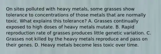 On sites polluted with heavy metals, some grasses show tolerance to concentrations of those metals that are normally toxic. What explains this tolerance? A. Grasses continually exposed to high doses of heavy metals mutate. B. Rapid reproduction rate of grasses produces little genetic variation. C. Grasses not killed by the heavy metals reproduce and pass on their genes. D. Heavy metals become less toxic over time.