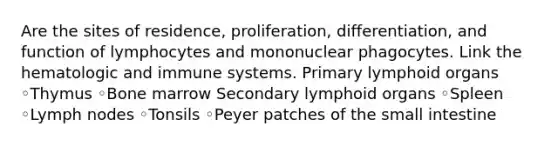 Are the sites of residence, proliferation, differentiation, and function of lymphocytes and mononuclear phagocytes. Link the hematologic and immune systems. Primary lymphoid organs ◦Thymus ◦Bone marrow Secondary lymphoid organs ◦Spleen ◦Lymph nodes ◦Tonsils ◦Peyer patches of the small intestine