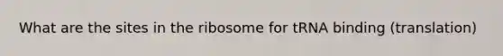 What are the sites in the ribosome for tRNA binding (translation)