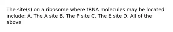 The site(s) on a ribosome where tRNA molecules may be located include: A. The A site B. The P site C. The E site D. All of the above