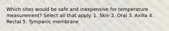 Which sites would be safe and inexpensive for temperature measurement? Select all that apply. 1. Skin 2. Oral 3. Axilla 4. Rectal 5. Tympanic membrane