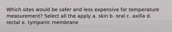 Which sites would be safer and less expensive for temperature measurement? Select all the apply a. skin b. oral c. axilla d. rectal e. tympanic membrane