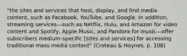 "the sites and services that host, display, and find media content, such as Facebook, YouTube, and Google. In addition, streaming services—such as Netflix, Hulu, and Amazon for video content and Spotify, Apple Music, and Pandora for music—offer subscribers medium-specific [sites and services] for accessing traditional mass media content" (Croteau & Hoynes, p. 108)