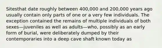 Sitesthat date roughly between 400,000 and 200,000 years ago usually contain only parts of one or a very few individuals. The exception contained the remains of multiple individuals of both sexes—juveniles as well as adults—who, possibly as an early form of burial, were deliberately dumped by their contemporaries into a deep cave shaft known today as