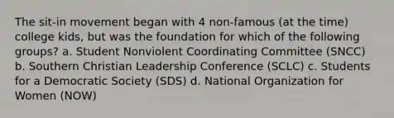 The sit-in movement began with 4 non-famous (at the time) college kids, but was the foundation for which of the following groups? a. Student Nonviolent Coordinating Committee (SNCC) b. Southern Christian Leadership Conference (SCLC) c. Students for a Democratic Society (SDS) d. National Organization for Women (NOW)